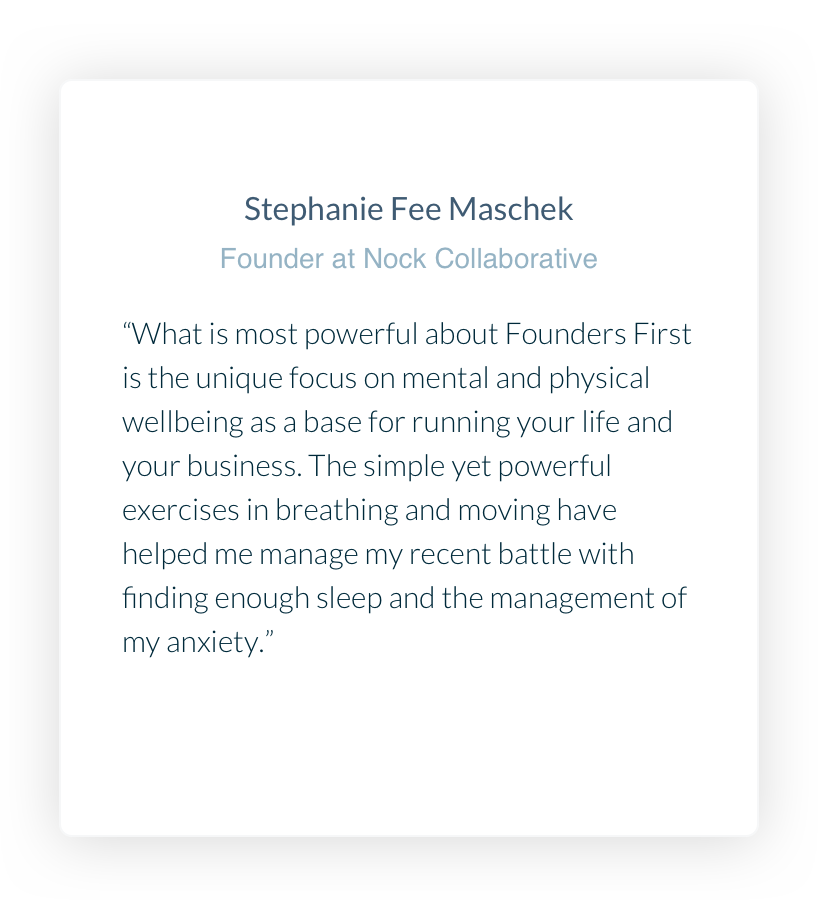 Stephanie Fee Maschek. Founder at Nock Collaborative. What is most powerful about Founders First is the unique focus on mental and physical wellbeing as a base for running your life and your business. The simple yet powerful exercises in breathing and moving have helped me manage my recent battle with finding enough sleep and the management of my anxiety.